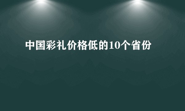 中国彩礼价格低的10个省份