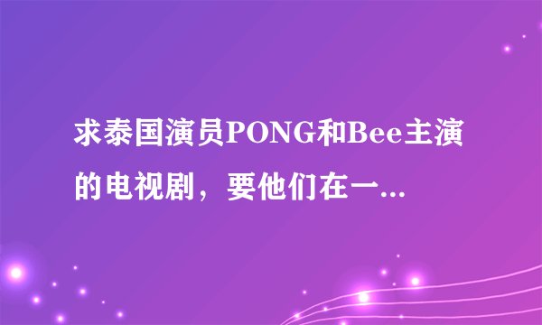 求泰国演员PONG和Bee主演的电视剧，要他们在一起的和结局的、、、丘比特的圈套、妒忌的深海一类的都可以