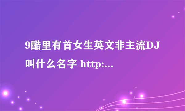 9酷里有首女生英文非主流DJ叫什么名字 http://www.9ku.com/play/179867.htm 本人喜欢了好久好久了，跪求名