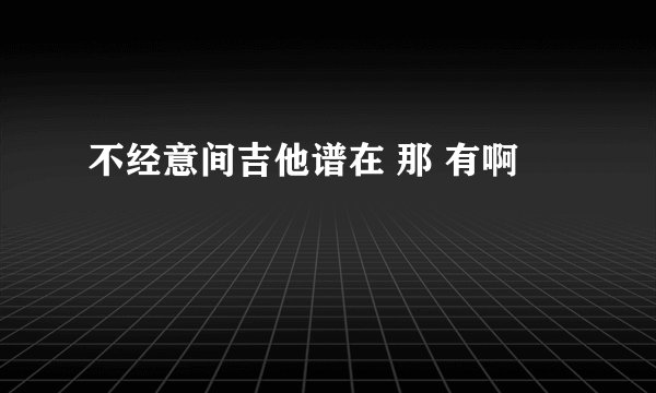 不经意间吉他谱在 那 有啊