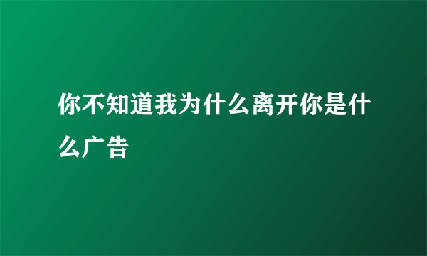 你不知道我为什么离开你是什么广告