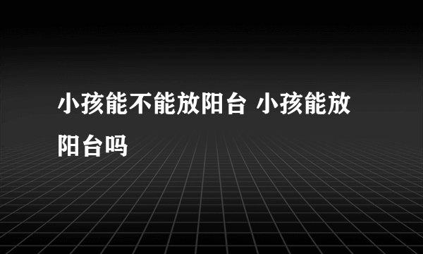 小孩能不能放阳台 小孩能放阳台吗