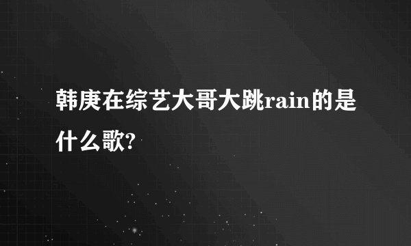 韩庚在综艺大哥大跳rain的是什么歌?