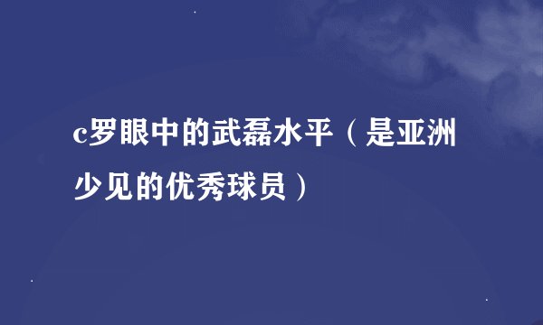 c罗眼中的武磊水平（是亚洲少见的优秀球员）
