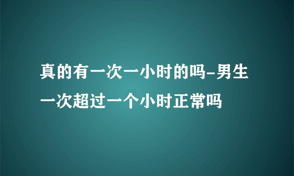 真的有一次一小时的吗-男生一次超过一个小时正常吗