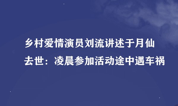 乡村爱情演员刘流讲述于月仙去世：凌晨参加活动途中遇车祸