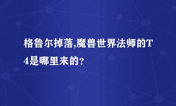 格鲁尔掉落,魔兽世界法师的T4是哪里来的？