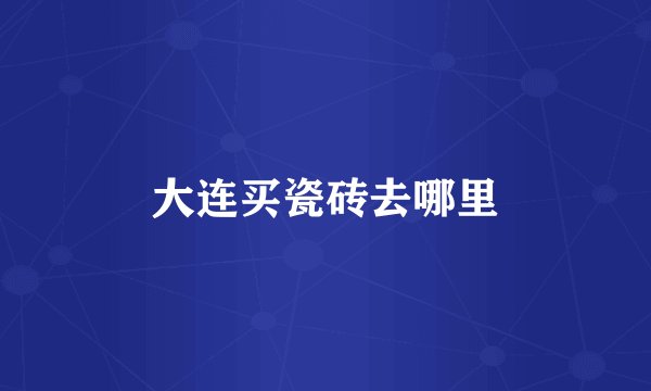 大连买瓷砖去哪里