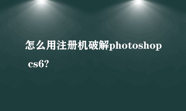 怎么用注册机破解photoshop cs6?