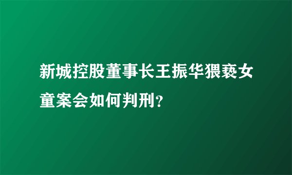 新城控股董事长王振华猥亵女童案会如何判刑？