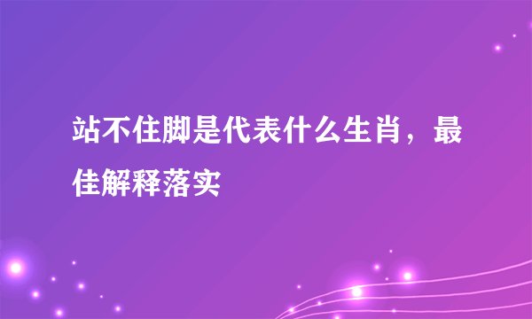 站不住脚是代表什么生肖，最佳解释落实