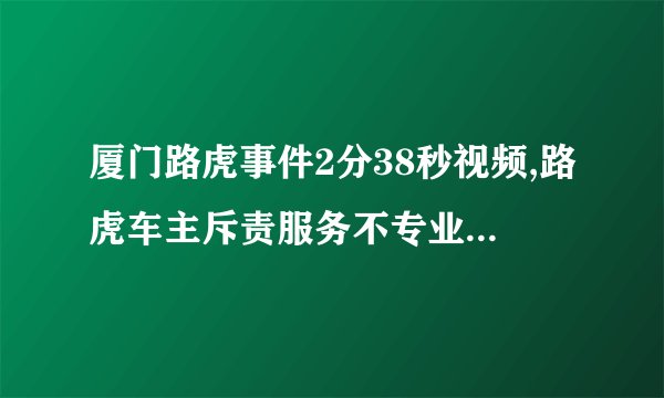 厦门路虎事件2分38秒视频,路虎车主斥责服务不专业及态度恶劣事件视频流出