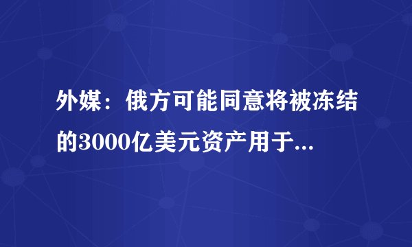 外媒：俄方可能同意将被冻结的3000亿美元资产用于乌克兰重建