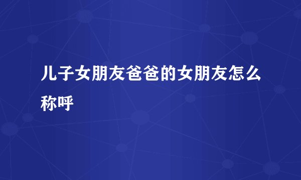 儿子女朋友爸爸的女朋友怎么称呼