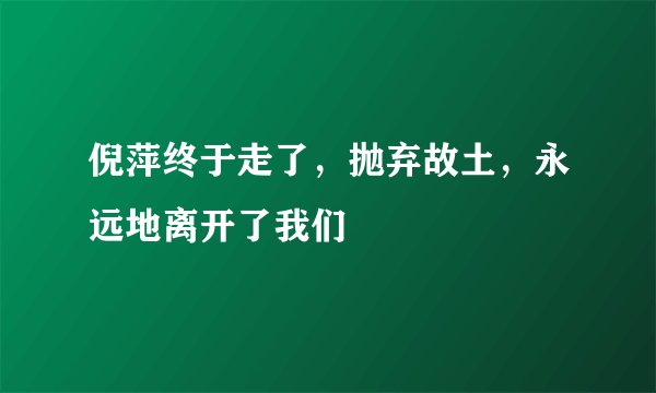倪萍终于走了，抛弃故土，永远地离开了我们