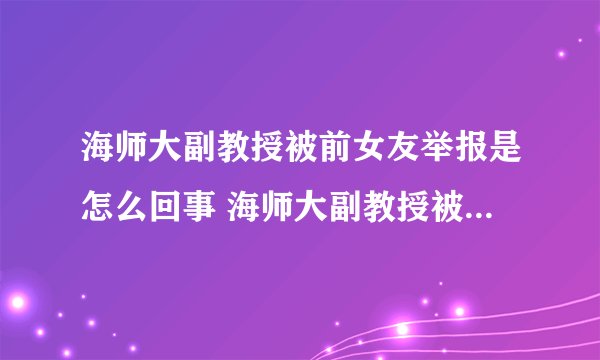 海师大副教授被前女友举报是怎么回事 海师大副教授被前女友举报是什么情况