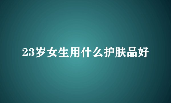 23岁女生用什么护肤品好