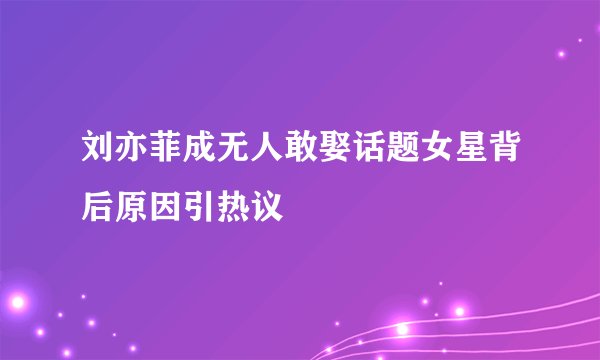 刘亦菲成无人敢娶话题女星背后原因引热议