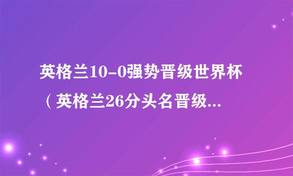 英格兰10-0强势晋级世界杯（英格兰26分头名晋级明年世界杯正赛）