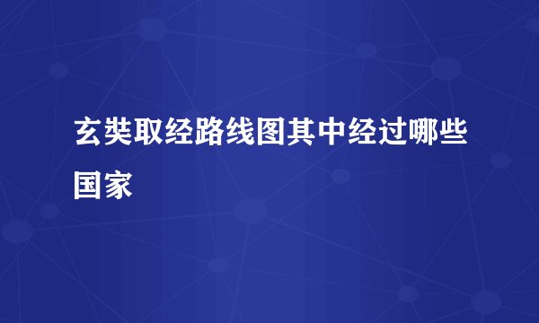 玄奘取经路线图其中经过哪些国家