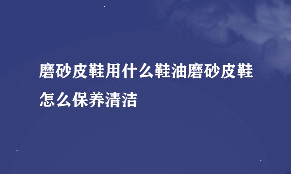 磨砂皮鞋用什么鞋油磨砂皮鞋怎么保养清洁
