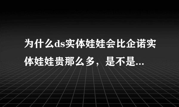 为什么ds实体娃娃会比企诺实体娃娃贵那么多，是不是差别很大？