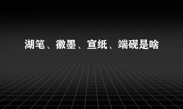 湖笔、徽墨、宣纸、端砚是啥