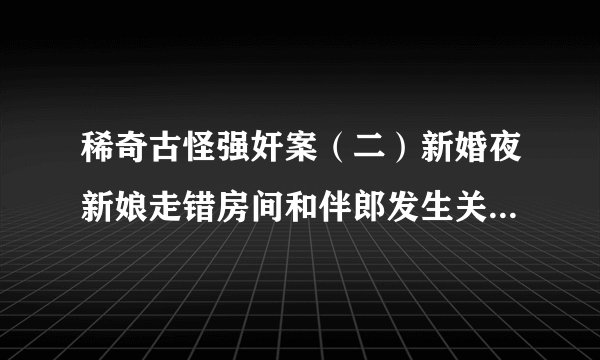 稀奇古怪强奸案（二）新婚夜新娘走错房间和伴郎发生关系......