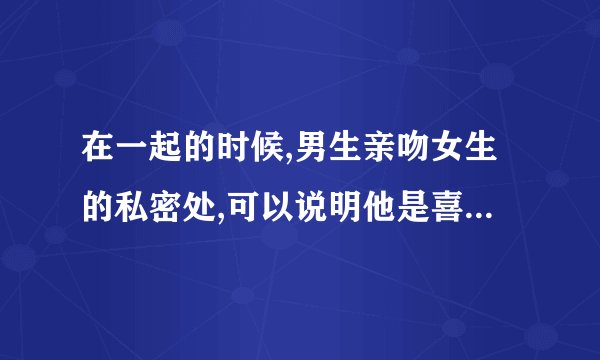 在一起的时候,男生亲吻女生的私密处,可以说明他是喜欢这个女生的吗