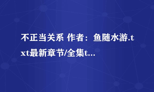 不正当关系 作者：鱼随水游.txt最新章节/全集txt免费下载