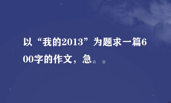以“我的2013”为题求一篇600字的作文，急。。