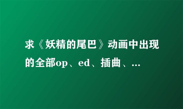 求《妖精的尾巴》动画中出现的全部op、ed、插曲、bgm。。