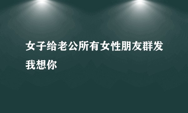 女子给老公所有女性朋友群发我想你