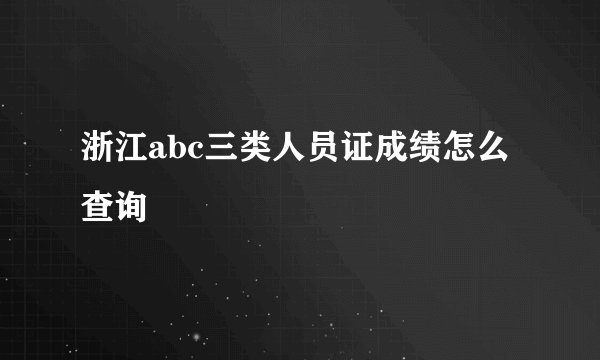 浙江abc三类人员证成绩怎么查询