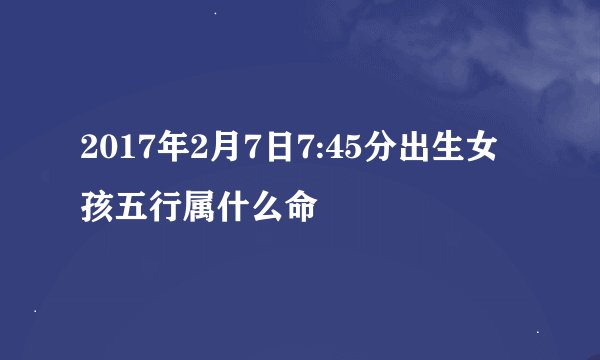 2017年2月7日7:45分出生女孩五行属什么命