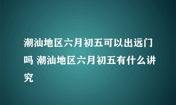 潮汕地区六月初五可以出远门吗 潮汕地区六月初五有什么讲究