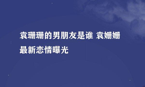 袁珊珊的男朋友是谁 袁姗姗最新恋情曝光
