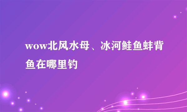 wow北风水母、冰河鲑鱼蚌背鱼在哪里钓