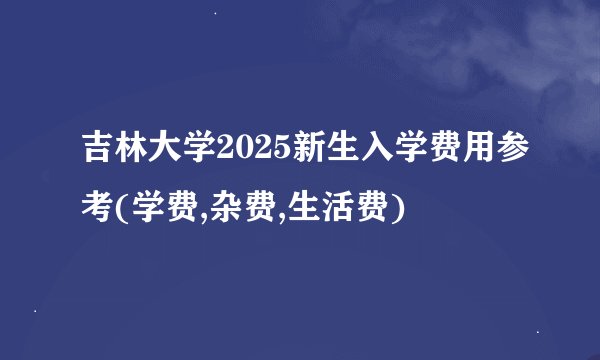 吉林大学2025新生入学费用参考(学费,杂费,生活费)