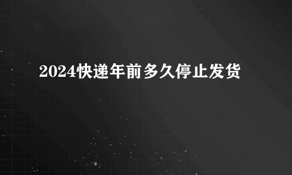 2024快递年前多久停止发货