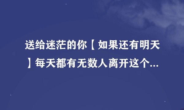 送给迷茫的你【如果还有明天】每天都有无数人离开这个世界,也有无数人来到这个世界。请珍惜今天