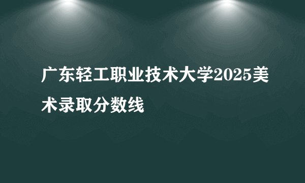 广东轻工职业技术大学2025美术录取分数线