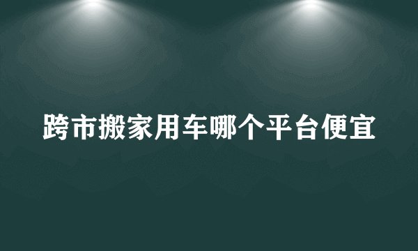 跨市搬家用车哪个平台便宜