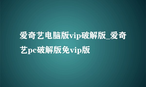 爱奇艺电脑版vip破解版_爱奇艺pc破解版免vip版