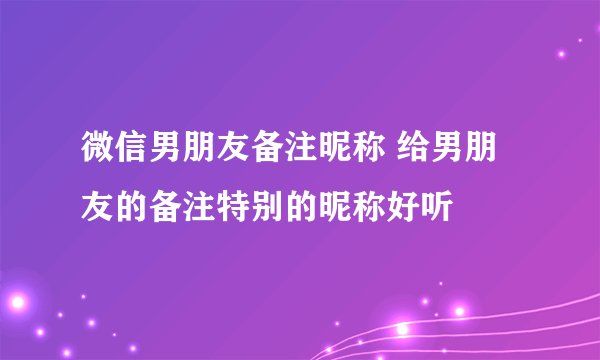微信男朋友备注昵称 给男朋友的备注特别的昵称好听