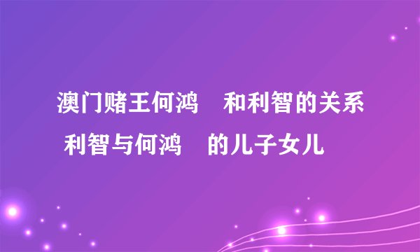 澳门赌王何鸿燊和利智的关系 利智与何鸿燊的儿子女儿