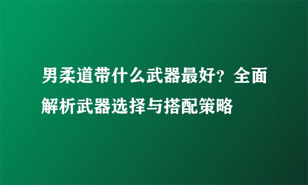 男柔道带什么武器最好？全面解析武器选择与搭配策略