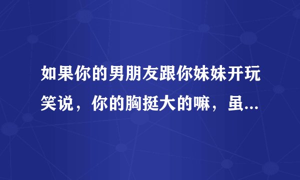 如果你的男朋友跟你妹妹开玩笑说，你的胸挺大的嘛，虽然明知道他这是在开玩笑，你心里会是什么感受？