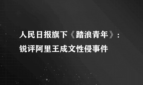 人民日报旗下《踏浪青年》：锐评阿里王成文性侵事件