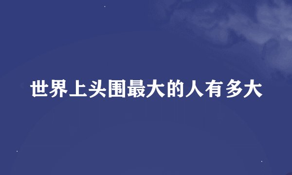 世界上头围最大的人有多大